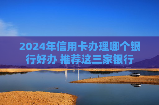 2024年信用卡办理哪个银行好办 推荐这三家银行