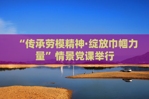 “传承劳模精神·绽放巾帼力量”情景党课举行