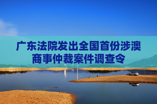 广东法院发出全国首份涉澳商事仲裁案件调查令