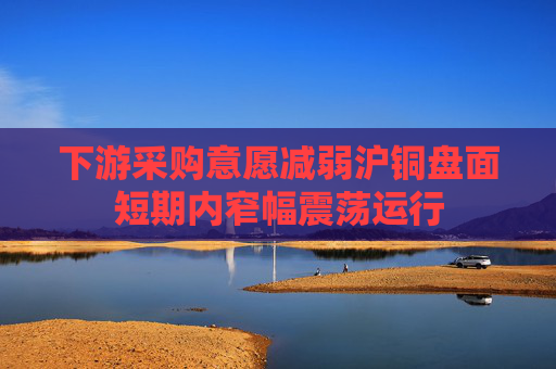 下游采购意愿减弱沪铜盘面短期内窄幅震荡运行