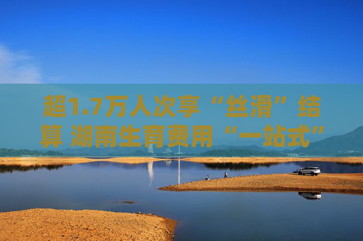 超1.7万人次享“丝滑”结算 湖南生育费用“一站式”结算纳入简化服务清单