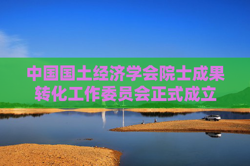 中国国土经济学会院士成果转化工作委员会正式成立