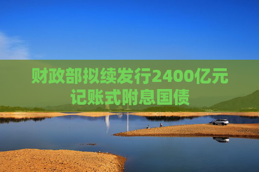 财政部拟续发行2400亿元记账式附息国债