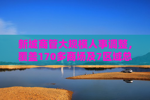 新城商管大规模人事调整，覆盖170多商场及7区域总