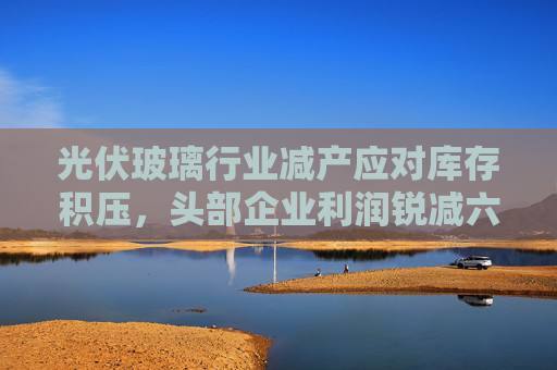 光伏玻璃行业减产应对库存积压，头部企业利润锐减六至七成