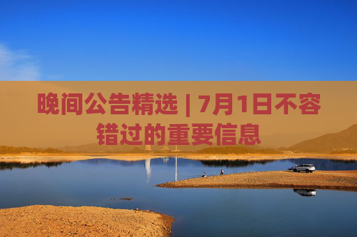 晚间公告精选 | 7月1日不容错过的重要信息
