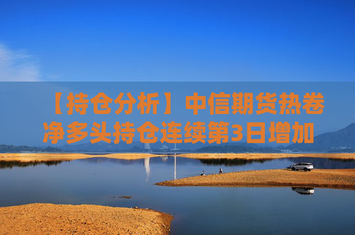 【持仓分析】中信期货热卷净多头持仓连续第3日增加！