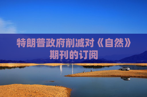 特朗普政府削减对《自然》期刊的订阅
