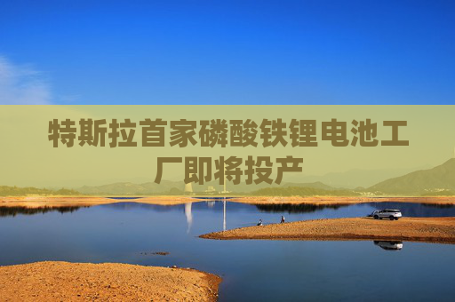 特斯拉首家磷酸铁锂电池工厂即将投产