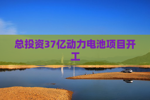 总投资37亿动力电池项目开工