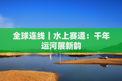 全球连线｜水上赛道：千年运河展新韵
