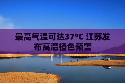 最高气温可达37℃ 江苏发布高温橙色预警