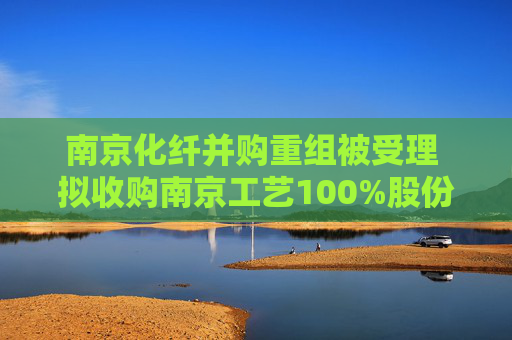 南京化纤并购重组被受理 拟收购南京工艺100%股份