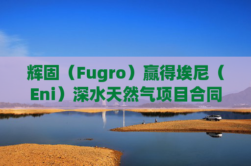 辉固（Fugro）赢得埃尼（Eni）深水天然气项目合同