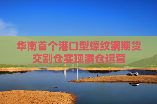 华南首个港口型螺纹钢期货交割仓实现满仓运营