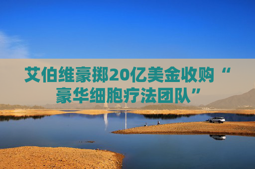 艾伯维豪掷20亿美金收购“豪华细胞疗法团队”