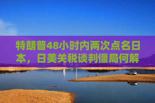 特朗普48小时内两次点名日本，日美关税谈判僵局何解？