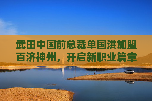 武田中国前总裁单国洪加盟百济神州，开启新职业篇章