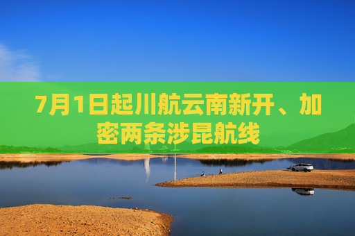 7月1日起川航云南新开、加密两条涉昆航线
