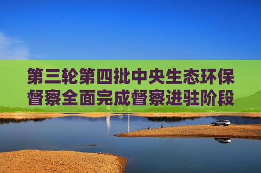 第三轮第四批中央生态环保督察全面完成督察进驻阶段工作