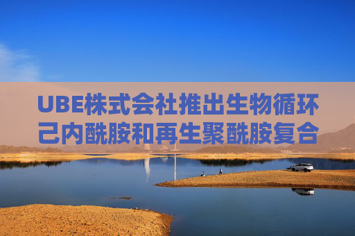 UBE株式会社推出生物循环己内酰胺和再生聚酰胺复合材料