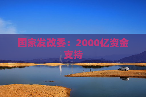 国家发改委：2000亿资金支持