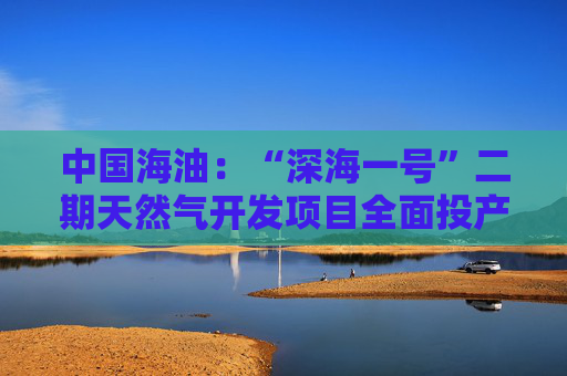 中国海油：“深海一号”二期天然气开发项目全面投产