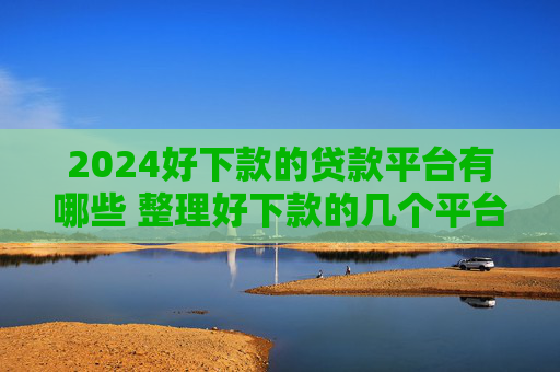 2024好下款的贷款平台有哪些 整理好下款的几个平台