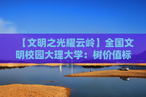 【文明之光耀云岭】全国文明校园大理大学：树价值标杆 育时代新人