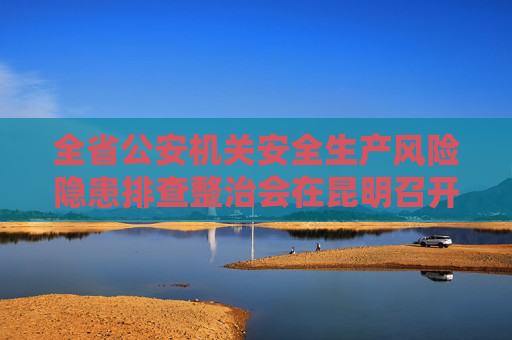 全省公安机关安全生产风险隐患排查整治会在昆明召开