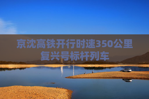 京沈高铁开行时速350公里复兴号标杆列车
