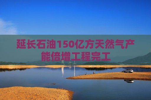 延长石油150亿方天然气产能倍增工程完工