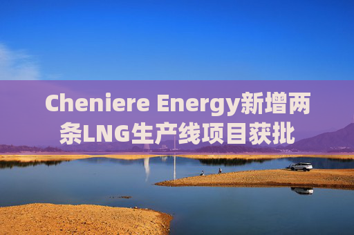 Cheniere Energy新增两条LNG生产线项目获批