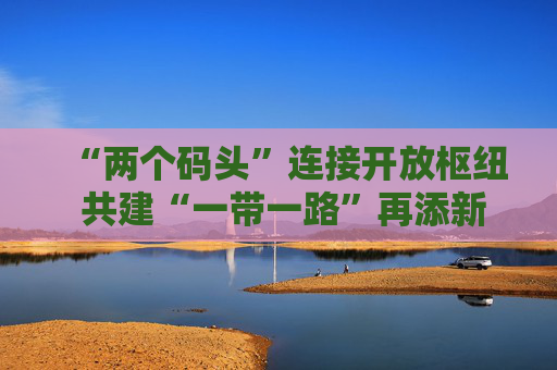 “两个码头”连接开放枢纽 共建“一带一路”再添新引擎