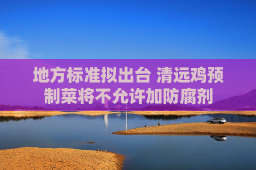 地方标准拟出台 清远鸡预制菜将不允许加防腐剂