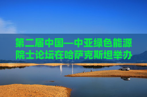 第二届中国—中亚绿色能源院士论坛在哈萨克斯坦举办