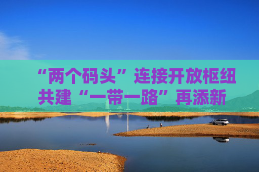 “两个码头”连接开放枢纽 共建“一带一路”再添新引擎