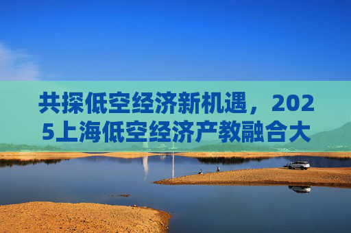 共探低空经济新机遇，2025上海低空经济产教融合大会举行