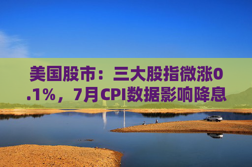 美国股市：三大股指微涨0.1%，7月CPI数据影响降息决策