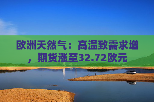 欧洲天然气：高温致需求增，期货涨至32.72欧元