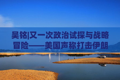 吴铭|又一次政治试探与战略冒险——美国声称打击伊朗