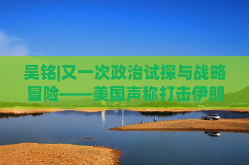 吴铭|又一次政治试探与战略冒险——美国声称打击伊朗