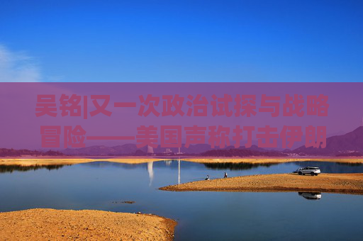 吴铭|又一次政治试探与战略冒险——美国声称打击伊朗