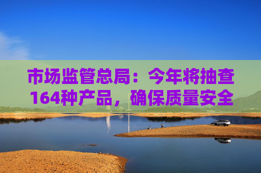 市场监管总局：今年将抽查164种产品，确保质量安全