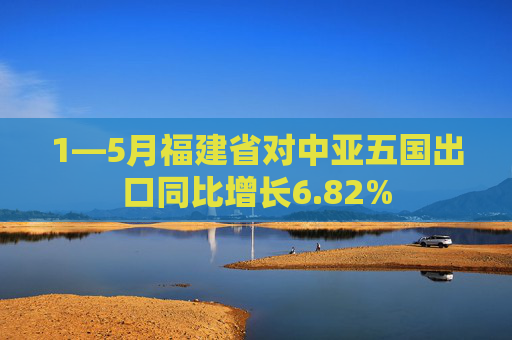1—5月福建省对中亚五国出口同比增长6.82%