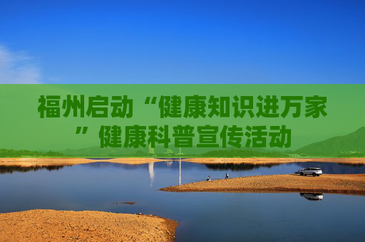 福州启动“健康知识进万家”健康科普宣传活动