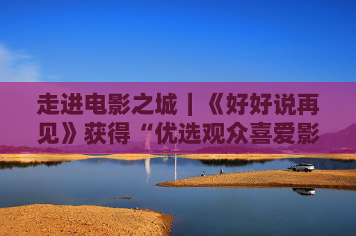 走进电影之城｜《好好说再见》获得“优选观众喜爱影片”荣誉，阿娇谈饰演角色
