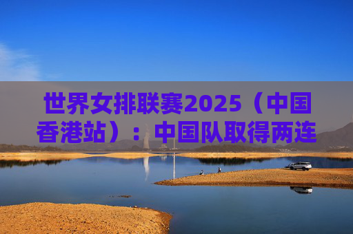 世界女排联赛2025（中国香港站）：中国队取得两连胜