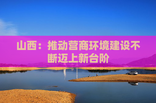 山西：推动营商环境建设不断迈上新台阶