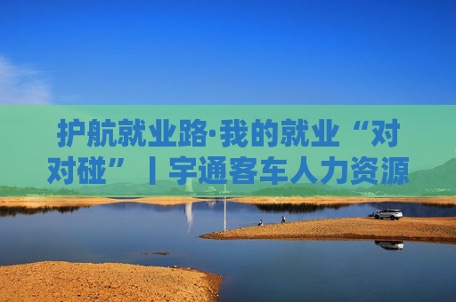 护航就业路·我的就业“对对碰”丨宇通客车人力资源负责人张园园：宇通高度重视三项核心素质